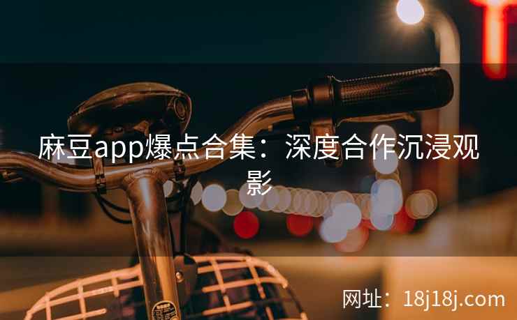 麻豆app爆点合集：深度合作沉浸观影