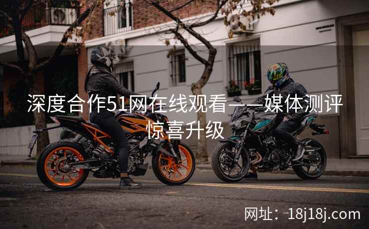 深度合作51网在线观看——媒体测评惊喜升级
