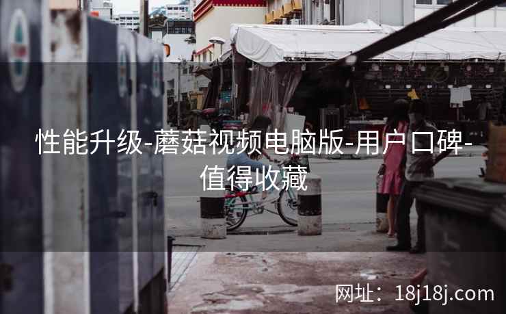 性能升级-蘑菇视频电脑版-用户口碑-值得收藏