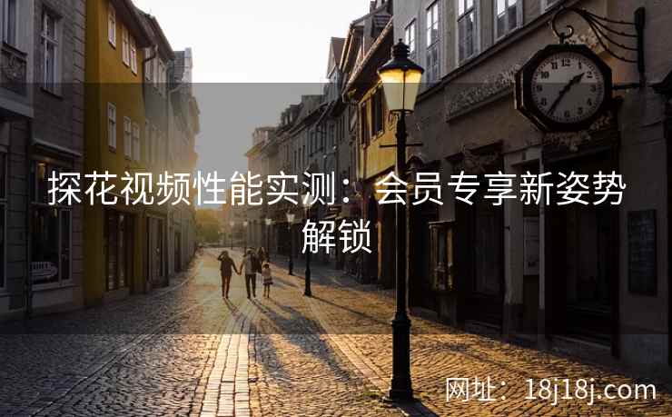 探花视频性能实测：会员专享新姿势解锁