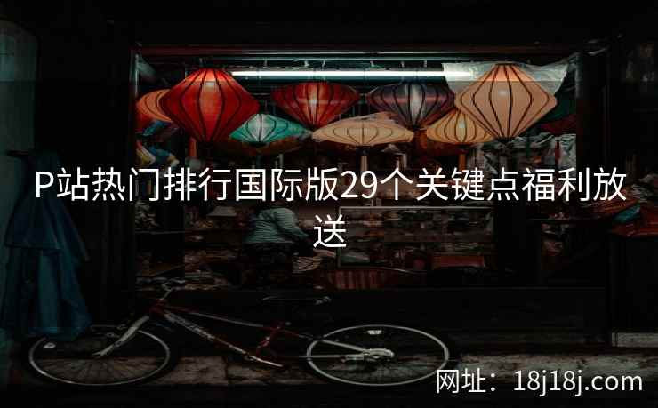 P站热门排行国际版29个关键点福利放送