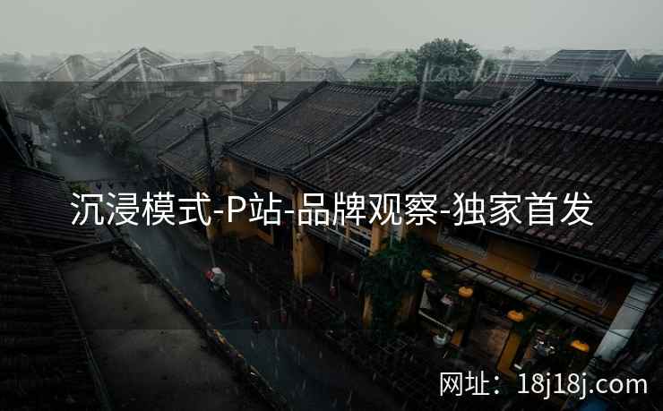 沉浸模式-P站-品牌观察-独家首发