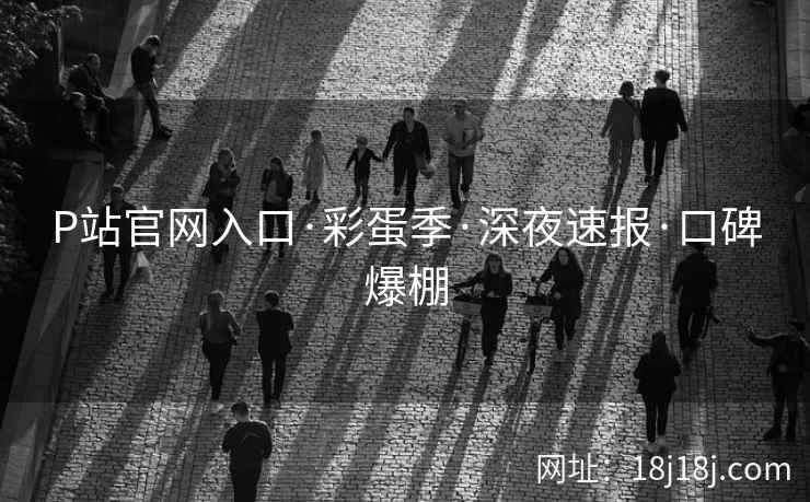 P站官网入口·彩蛋季·深夜速报·口碑爆棚