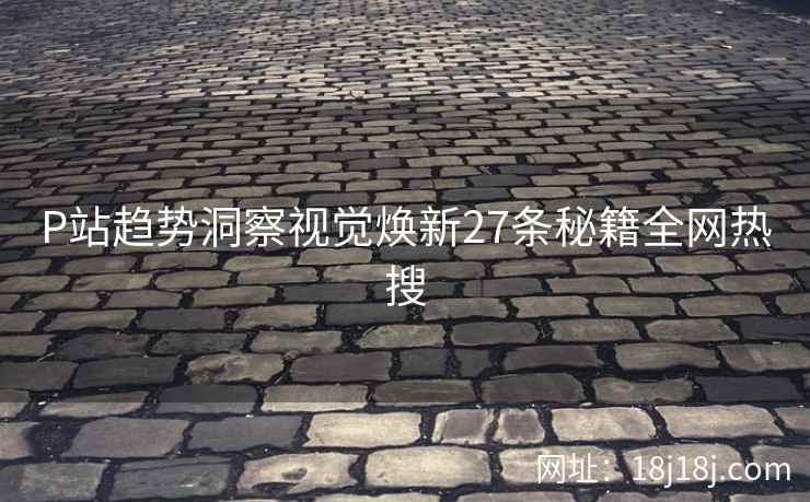 P站趋势洞察视觉焕新27条秘籍全网热搜