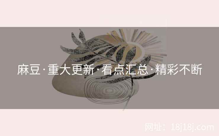 麻豆·重大更新·看点汇总·精彩不断