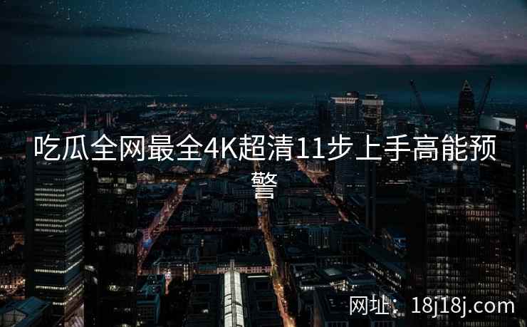 吃瓜全网最全4K超清11步上手高能预警