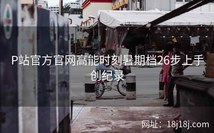 P站官方官网高能时刻暑期档26步上手创纪录