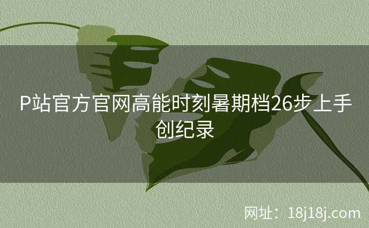 P站官方官网高能时刻暑期档26步上手创纪录