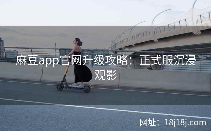 麻豆app官网升级攻略：正式服沉浸观影